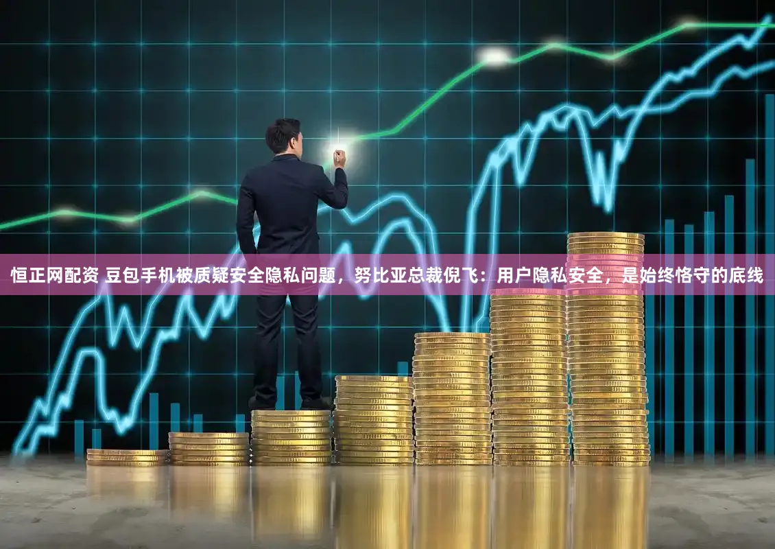 恒正网配资 豆包手机被质疑安全隐私问题，努比亚总裁倪飞：用户隐私安全，是始终恪守的底线