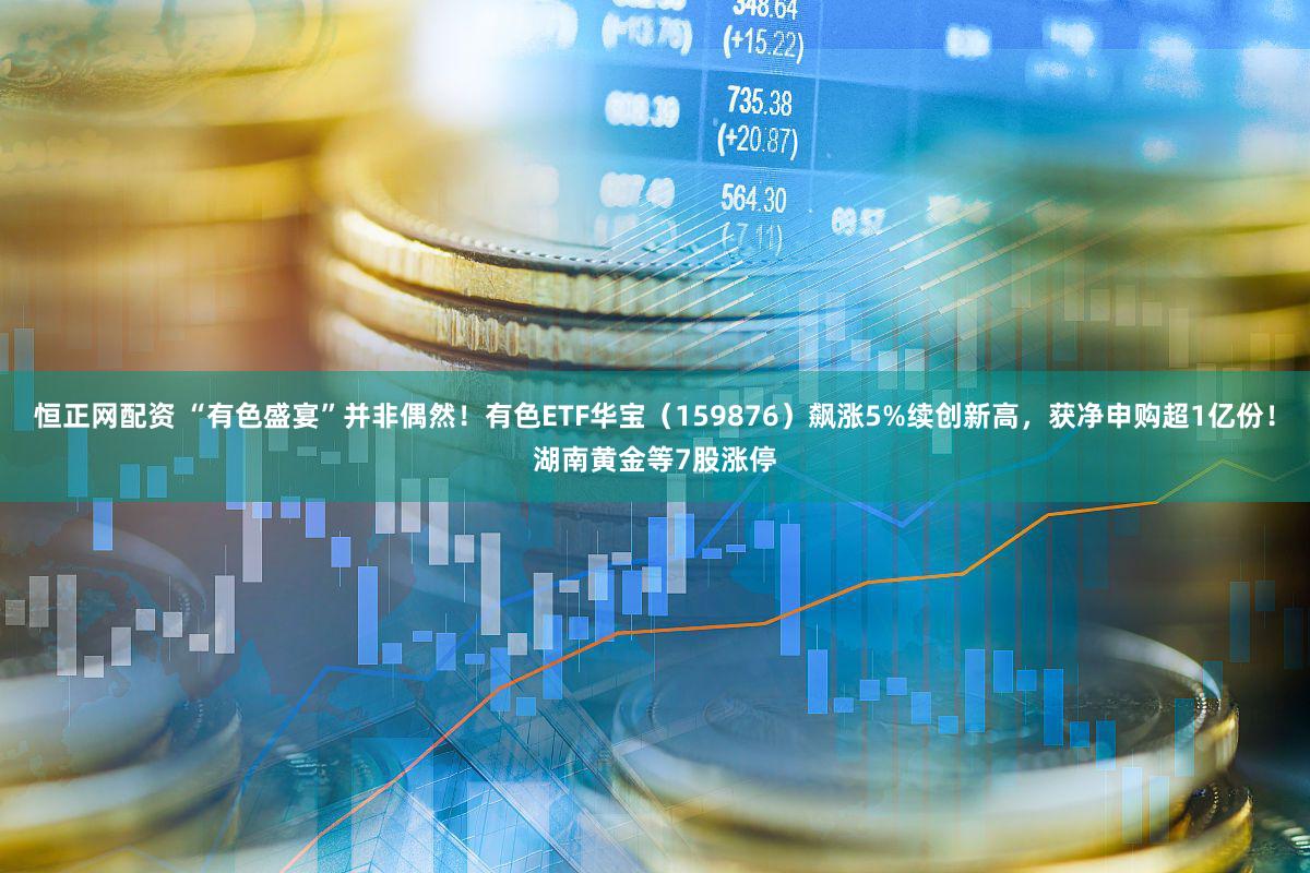 恒正网配资 “有色盛宴”并非偶然！有色ETF华宝（159876）飙涨5%续创新高，获净申购超1亿份！湖南黄金等7股涨停