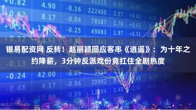 银易配资网 反转！赵丽颖回应客串《逍遥》：为十年之约降薪，3分钟反派戏份竟扛住全剧热度