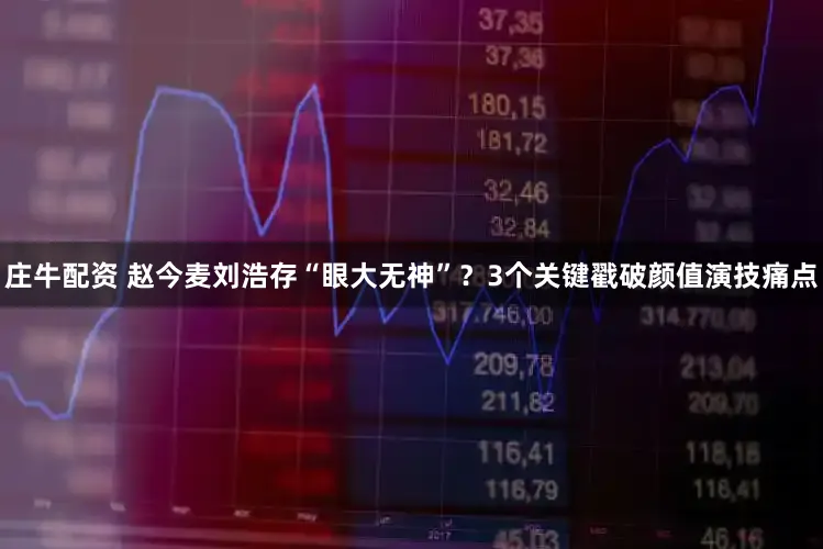 庄牛配资 赵今麦刘浩存“眼大无神”？3个关键戳破颜值演技痛点