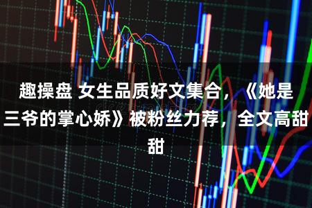 趣操盘 女生品质好文集合，《她是三爷的掌心娇》被粉丝力荐，全文高甜