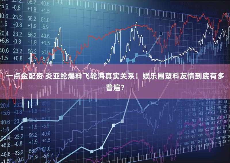 一点金配资 炎亚纶爆料飞轮海真实关系！娱乐圈塑料友情到底有多普遍？