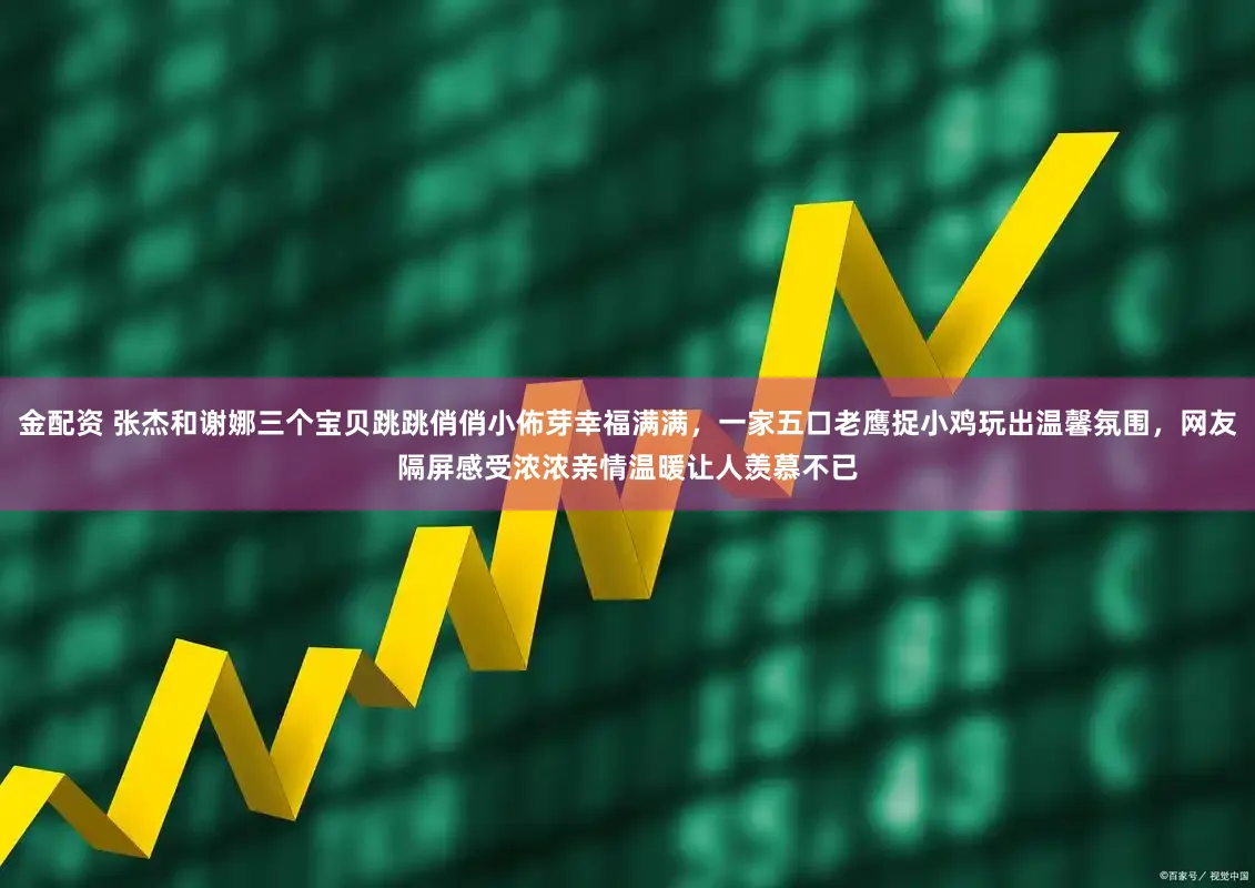 金配资 张杰和谢娜三个宝贝跳跳俏俏小佈芽幸福满满，一家五口老鹰捉小鸡玩出温馨氛围，网友隔屏感受浓浓亲情温暖让人羡慕不已