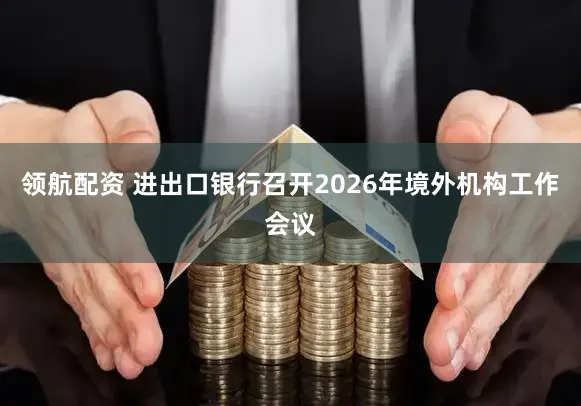 领航配资 进出口银行召开2026年境外机构工作会议