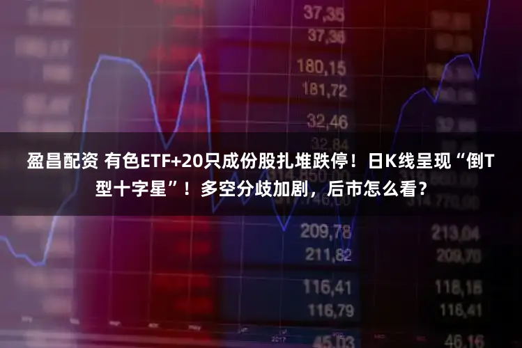 盈昌配资 有色ETF+20只成份股扎堆跌停！日K线呈现“倒T型十字星”！多空分歧加剧，后市怎么看？