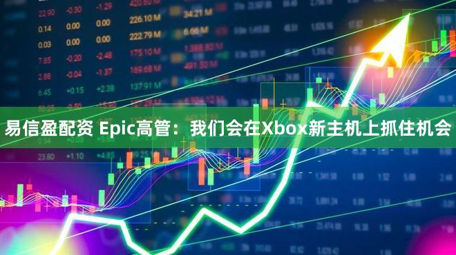 易信盈配资 Epic高管：我们会在Xbox新主机上抓住机会