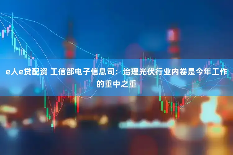 e人e贷配资 工信部电子信息司：治理光伏行业内卷是今年工作的重中之重