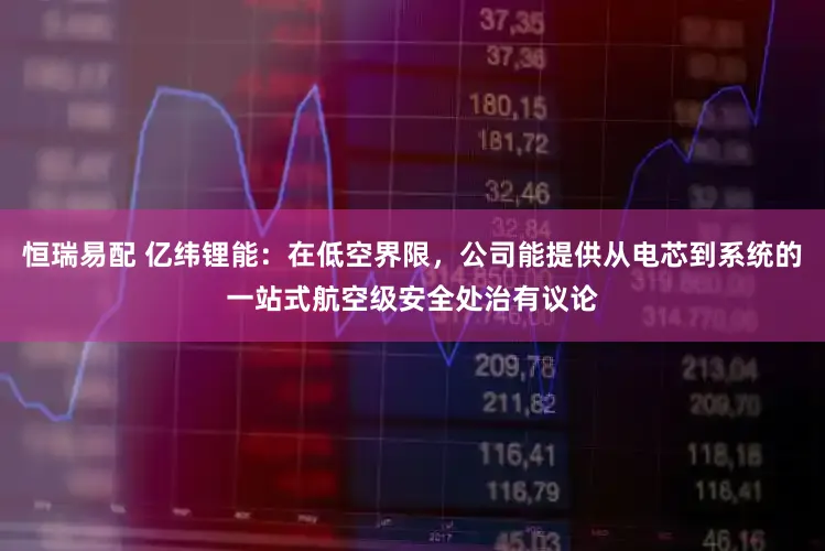 恒瑞易配 亿纬锂能：在低空界限，公司能提供从电芯到系统的一站式航空级安全处治有议论