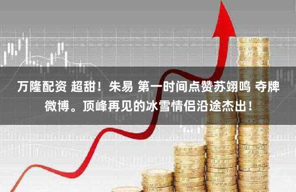 万隆配资 超甜！朱易 第一时间点赞苏翊鸣 夺牌微博。顶峰再见的冰雪情侣沿途杰出！