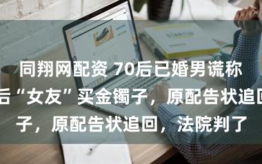 同翔网配资 70后已婚男谎称离异，给90后“女友”买金镯子，原配告状追回，法院判了