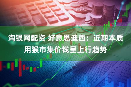 淘银网配资 好意思迪西：近期本质用猴市集价钱呈上行趋势