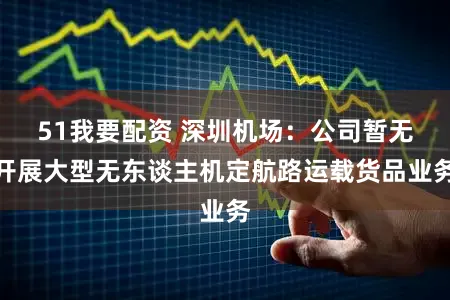 51我要配资 深圳机场：公司暂无开展大型无东谈主机定航路运载货品业务