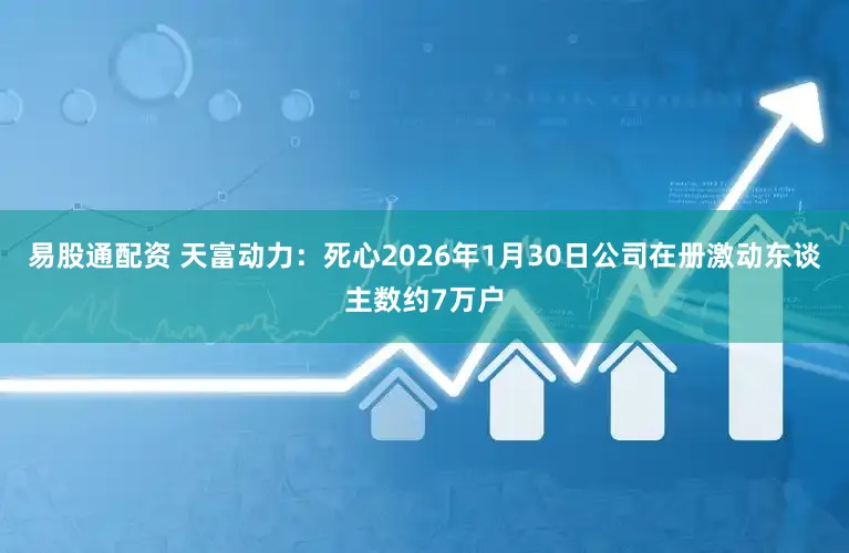 易股通配资 天富动力：死心2026年1月30日公司在册激动东谈主数约7万户