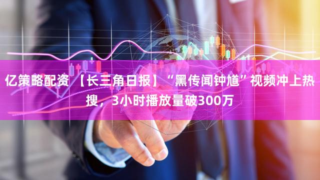 亿策略配资 【长三角日报】“黑传闻钟馗”视频冲上热搜，3小时播放量破300万