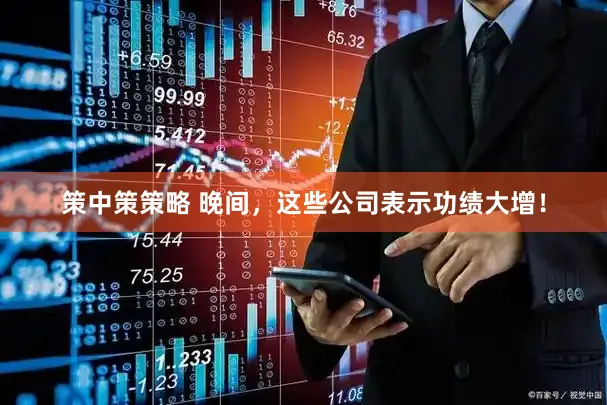 策中策策略 晚间，这些公司表示功绩大增！