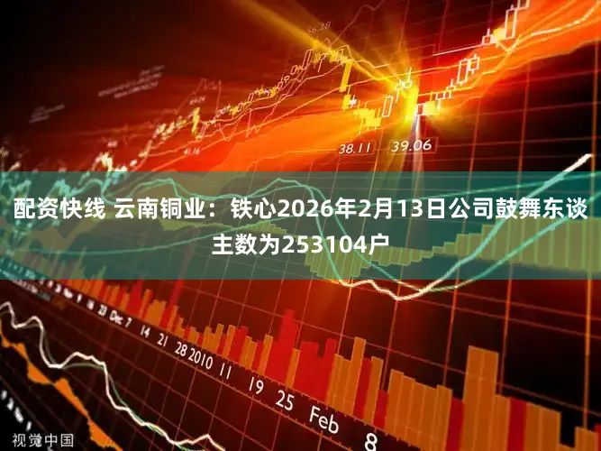 配资快线 云南铜业：铁心2026年2月13日公司鼓舞东谈主数为253104户