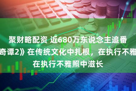 聚财略配资 近680万东说念主追番，《中国奇谭2》在传统文化中扎根，在执行不雅照中滋长