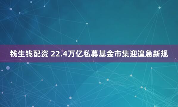 钱生钱配资 22.4万亿私募基金市集迎遑急新规