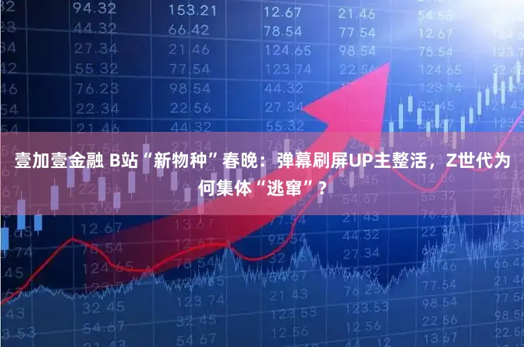 壹加壹金融 B站“新物种”春晚：弹幕刷屏UP主整活，Z世代为何集体“逃窜”？