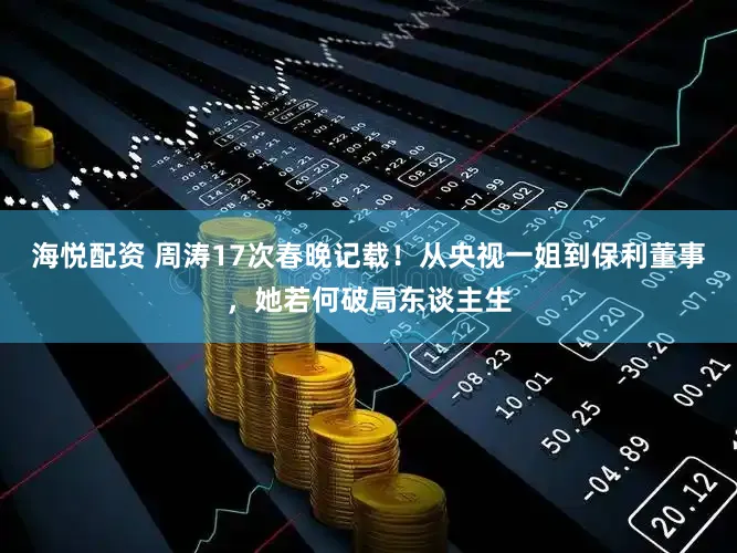 海悦配资 周涛17次春晚记载！从央视一姐到保利董事，她若何破局东谈主生