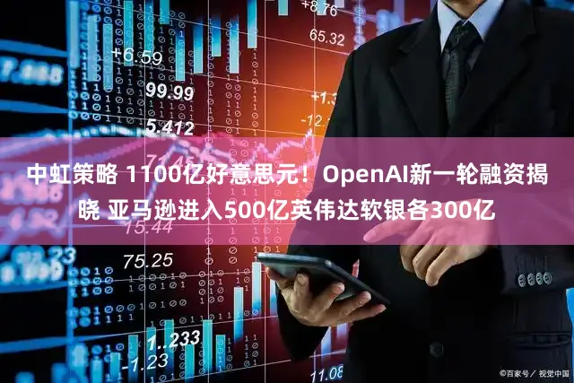中虹策略 1100亿好意思元！OpenAI新一轮融资揭晓 亚马逊进入500亿英伟达软银各300亿