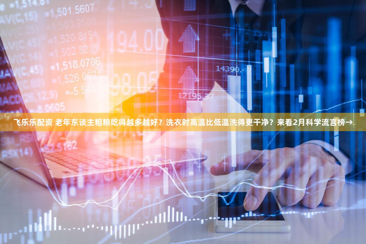 飞乐乐配资 老年东谈主粗粮吃得越多越好？洗衣时高温比低温洗得更干净？来看2月科学流言榜→