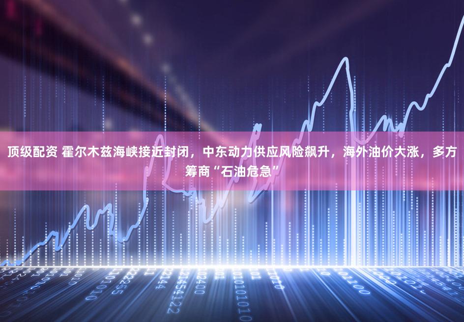 顶级配资 霍尔木兹海峡接近封闭，中东动力供应风险飙升，海外油价大涨，多方筹商“石油危急”