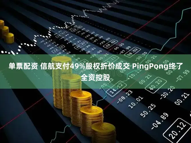 单票配资 信航支付49%股权折价成交 PingPong终了全资控股