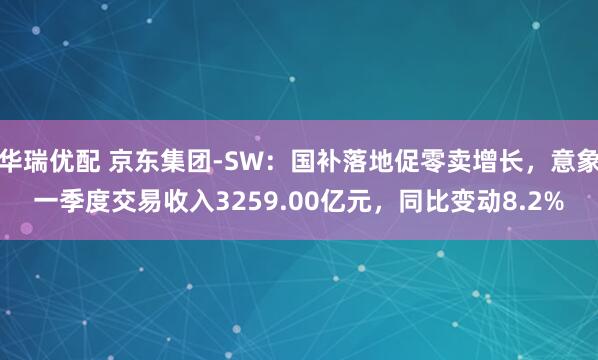 华瑞优配 京东集团-SW：国补落地促零卖增长，意象一季度交易收入3259.00亿元，同比变动8.2%