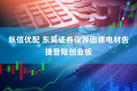 纵信优配 东吴证券保荐固德电材告捷登陆创业板