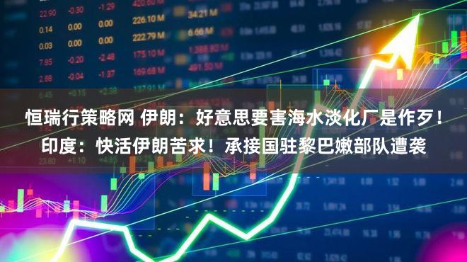 恒瑞行策略网 伊朗：好意思要害海水淡化厂是作歹！印度：快活伊朗苦求！承接国驻黎巴嫩部队遭袭