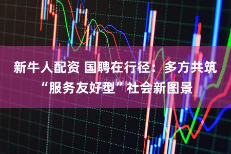 新牛人配资 国聘在行径：多方共筑“服务友好型”社会新图景
