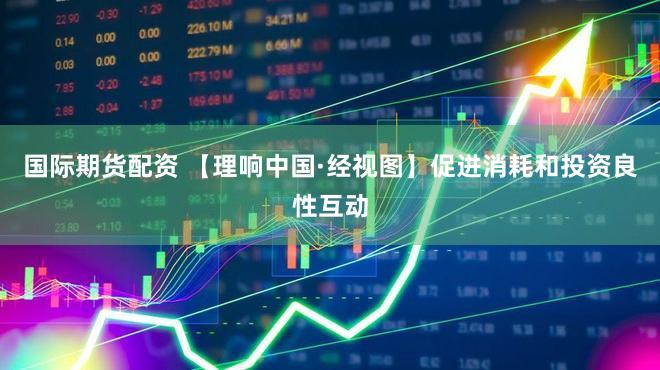 国际期货配资 【理响中国·经视图】促进消耗和投资良性互动