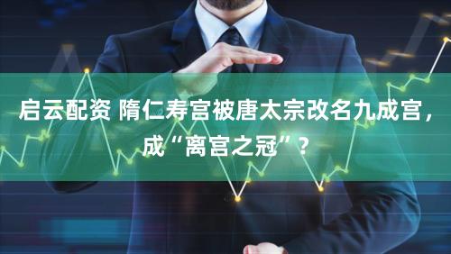 启云配资 隋仁寿宫被唐太宗改名九成宫，成“离宫之冠”？