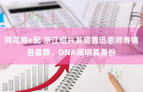 同花顺e配 浙江绍兴发现鲁迅恩师寿镜吾墓葬，DNA阐明其身份