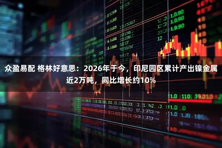 众盈易配 格林好意思：2026年于今，印尼园区累计产出镍金属近2万吨，同比增长约10%