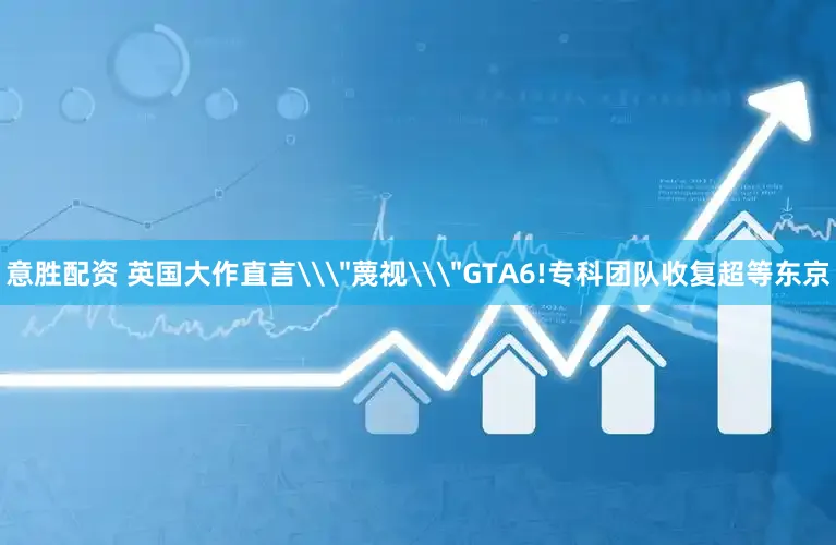 意胜配资 英国大作直言\＂蔑视\＂GTA6!专科团队收复超等东京