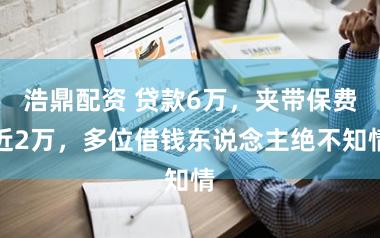 浩鼎配资 贷款6万，夹带保费近2万，多位借钱东说念主绝不知情