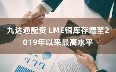 九达通配资 LME铜库存增至2019年以来最高水平