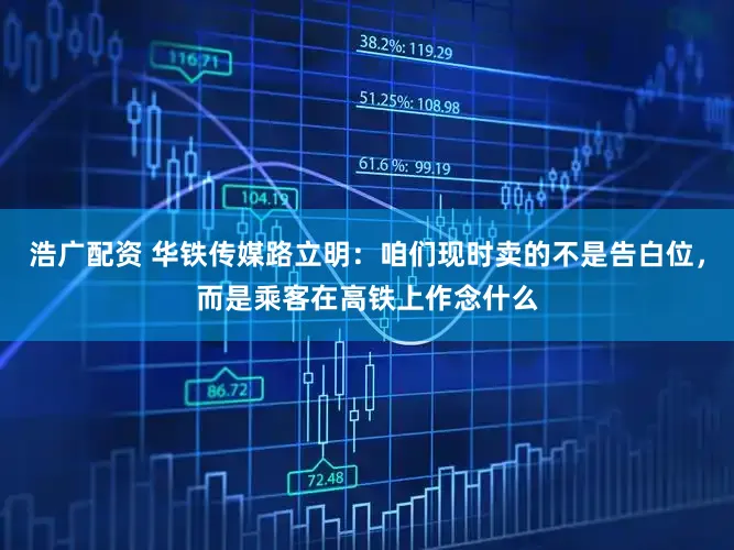 浩广配资 华铁传媒路立明：咱们现时卖的不是告白位，而是乘客在高铁上作念什么