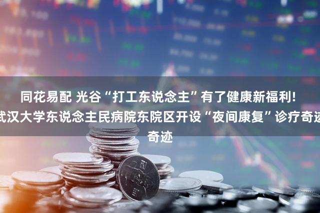 同花易配 光谷“打工东说念主”有了健康新福利! 武汉大学东说念主民病院东院区开设“夜间康复”诊疗奇迹