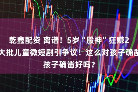 乾鑫配资 离谱！5岁“股神”狂赚20亿？大批儿童微短剧引争议！这么对孩子确凿好吗？