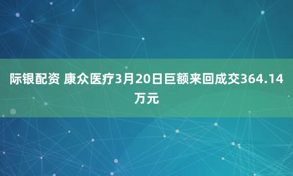 际银配资 康众医疗3月20日巨额来回成交364.14万元