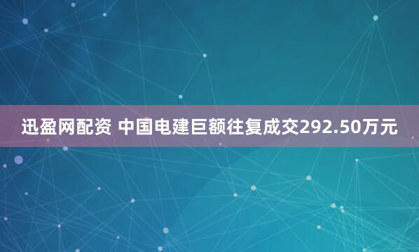 迅盈网配资 中国电建巨额往复成交292.50万元
