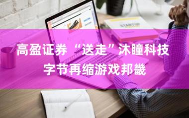 高盈证券 “送走”沐瞳科技 字节再缩游戏邦畿
