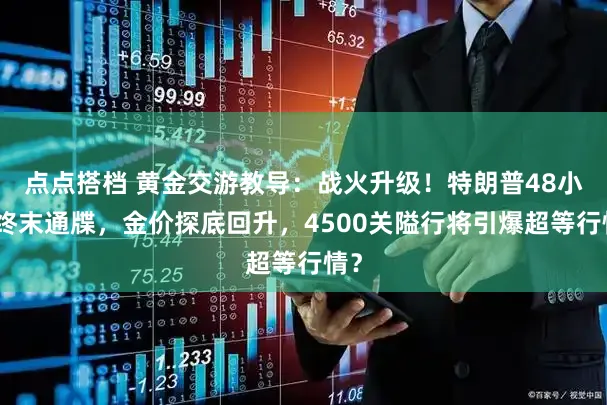点点搭档 黄金交游教导：战火升级！特朗普48小时终末通牒，金价探底回升，4500关隘行将引爆超等行情？