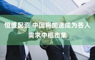 恒盛配资 中国将加速成为各人需求中枢市集