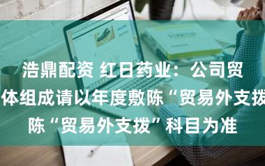浩鼎配资 红日药业：公司贸易外支拨具体组成请以年度敷陈“贸易外支拨”科目为准