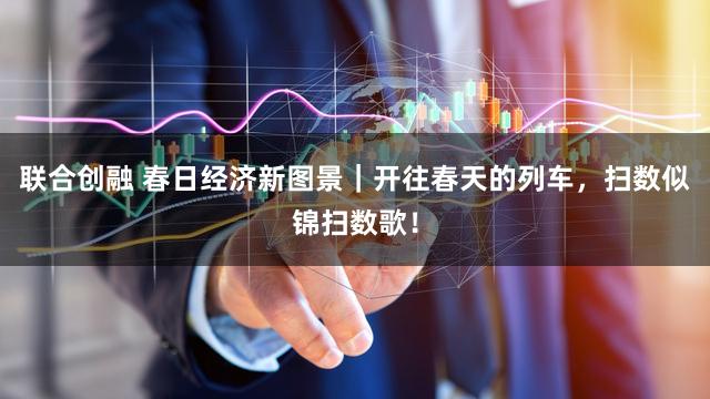 联合创融 春日经济新图景｜开往春天的列车，扫数似锦扫数歌！