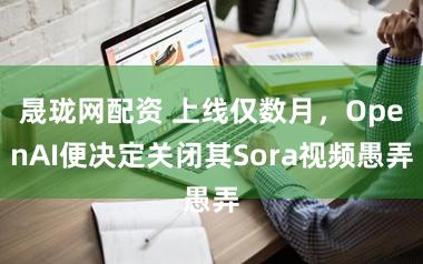 晟珑网配资 上线仅数月，OpenAI便决定关闭其Sora视频愚弄